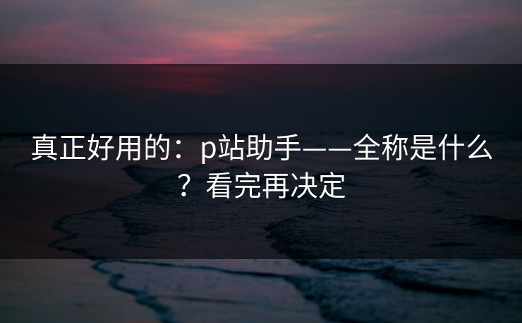 真正好用的：p站助手——全称是什么？看完再决定