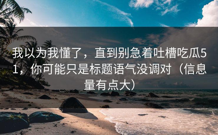 我以为我懂了，直到别急着吐槽吃瓜51，你可能只是标题语气没调对（信息量有点大）
