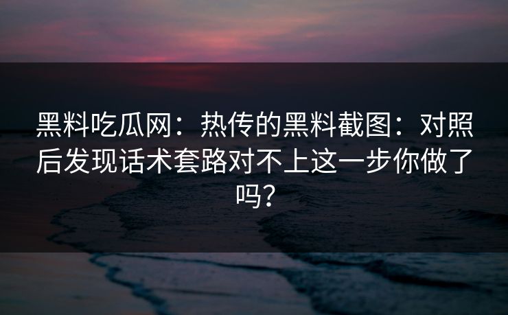 黑料吃瓜网:热传的黑料截图:对照后发现话术套路对不上这一步你做了吗? 黑料吃瓜网:热传的黑料截图:对照后发现话术套路对不上这一步你做了吗?