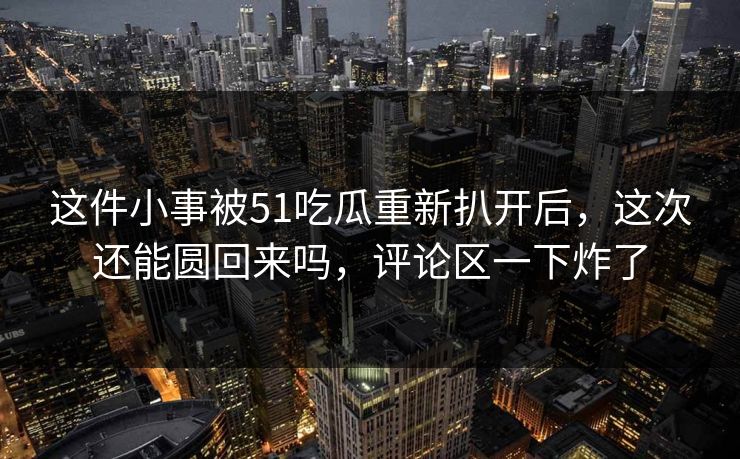 这件小事被51吃瓜重新扒开后,这次还能圆回来吗,评论区一下炸了 这件小事被51吃瓜重新扒开后,这次还能圆回来吗,评论区一下炸了